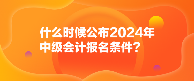 什么时候公布2024年中级会计报名条件？