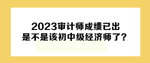 2023年审计师成绩已出，下一个是不是该初中级经济师了？