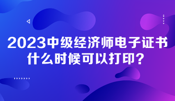 2023年中级经济师电子证书什么时候可以打印？