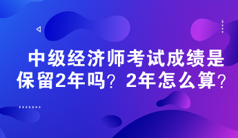 中级经济师考试成绩是保留2年吗？2年怎么算？