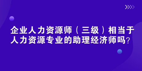 企业人力资源师（三级）相当于人力资源专业的助理经济师吗？