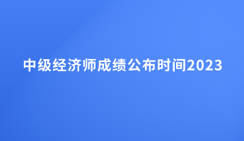 中级经济师成绩公布时间2023