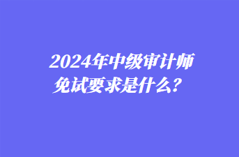 2024年中级审计师免试要求是什么？