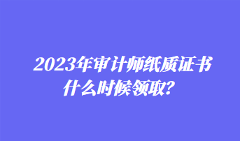 2023年审计师纸质证书什么时候领取？