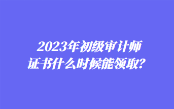 2023年初级审计师证书什么时候能领取？