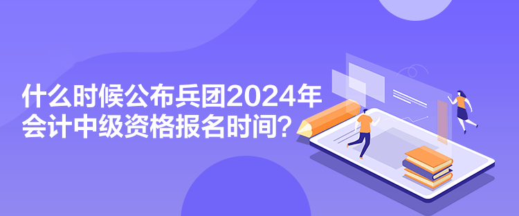 什么时候公布兵团2024年会计中级资格报名时间？