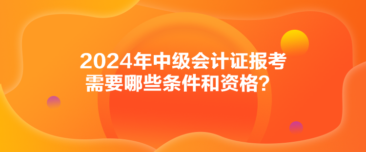 2024年中级会计证报考需要哪些条件和资格？