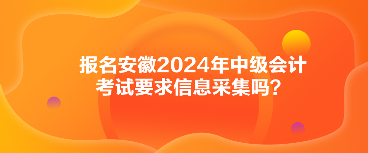 报名安徽2024年中级会计考试要求信息采集吗？