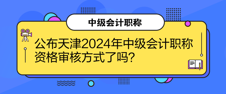 公布天津2024年中级会计职称资格审核方式了吗？