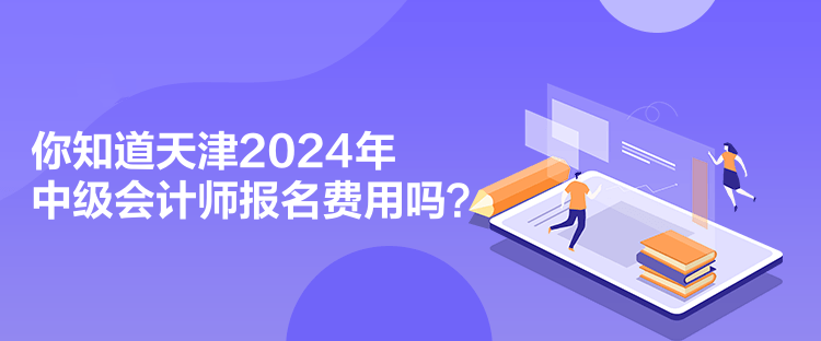 你知道天津2024年中级会计师报名费用吗？