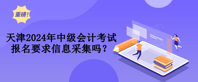 天津2024年中级会计考试报名要求信息采集吗？