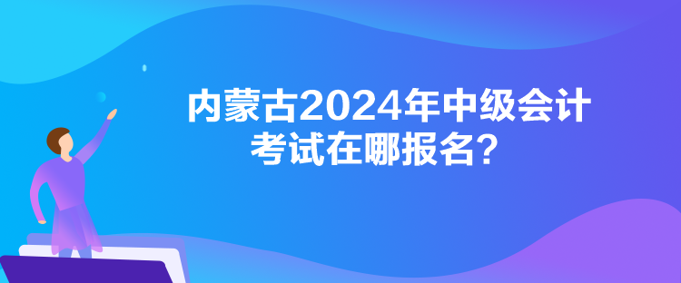 内蒙古2024年中级会计考试在哪报名？