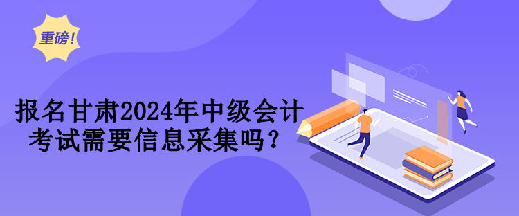 报名甘肃2024年中级会计考试需要信息采集吗？