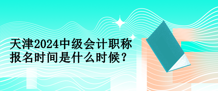 天津2024中级会计职称报名时间是什么时候？