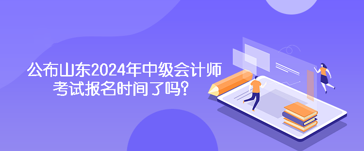 公布山东2024年中级会计师考试报名时间了吗？