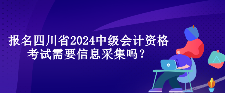 报名四川省2024中级会计资格考试需要信息采集吗？