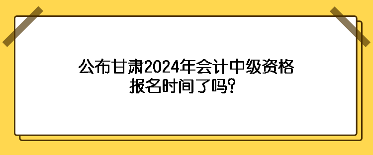 公布甘肃2024年会计中级资格报名时间了吗？