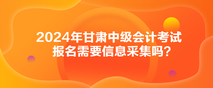 2024年甘肃中级会计考试报名需要信息采集吗？