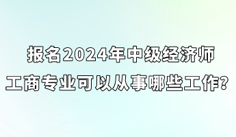 报名2024年中级经济师工商专业可以从事哪些工作？