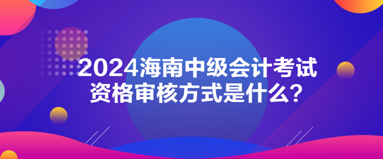 2024海南中级会计考试资格审核方式是什么？