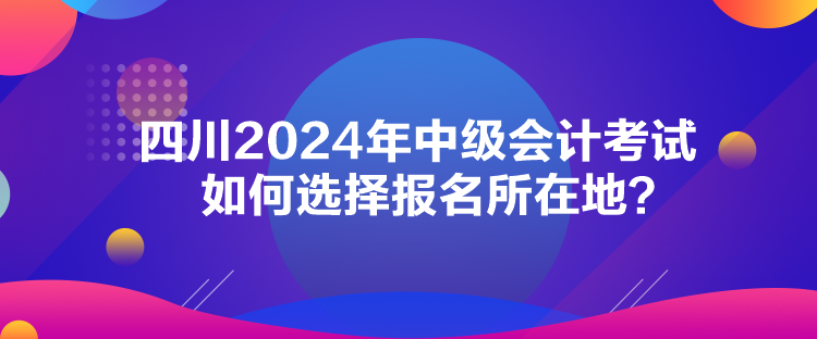 四川2024年中级会计考试如何选择报名所在地？