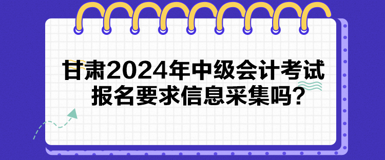 甘肃2024年中级会计考试报名要求信息采集吗？