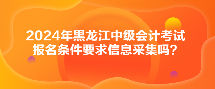 2024年黑龙江中级会计考试报名条件要求信息采集吗？