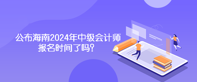 公布海南2024年中级会计师报名时间了吗？