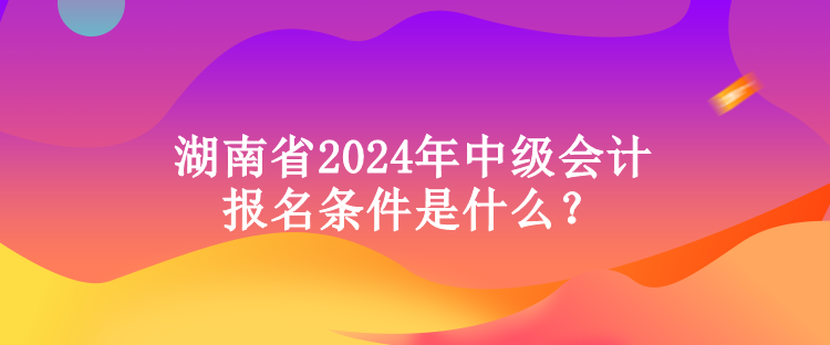湖南省2024年中级会计报名条件是什么？