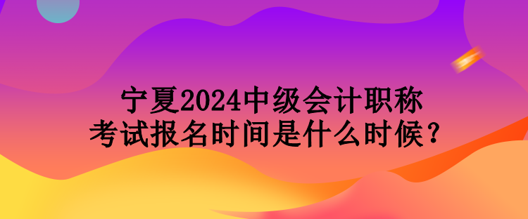 宁夏2024中级会计职称考试报名时间是什么时候？