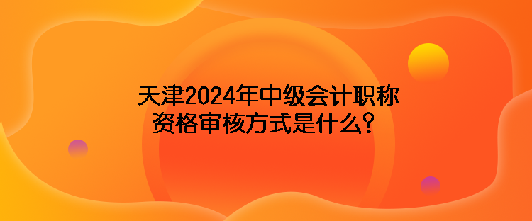 天津2024年中级会计职称资格审核方式是什么？