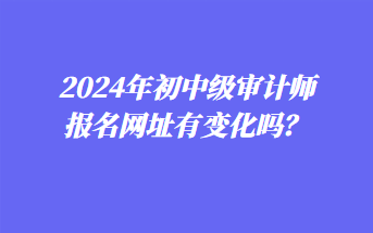 2024年初中级审计师报名网址有变化吗？