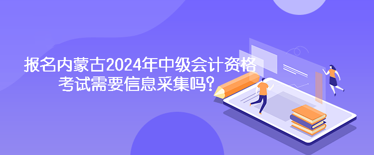 报名内蒙古2024年中级会计资格考试需要信息采集吗？