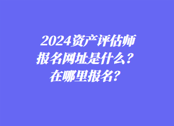 2024资产评估师报名网址是什么？在哪里报名？