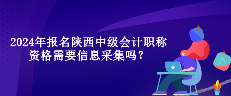 2024年报名陕西中级会计职称资格需要信息采集吗？