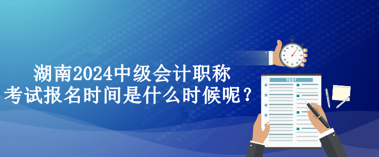 湖南2024中级会计职称考试报名时间是什么时候呢？