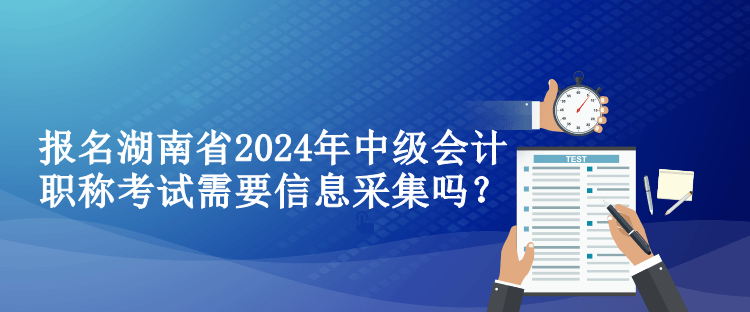 报名湖南省2024年中级会计职称考试需要信息采集吗？