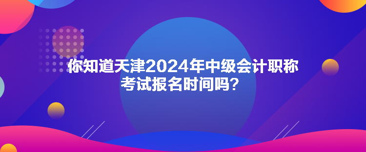 你知道天津2024年中级会计职称考试报名时间吗？