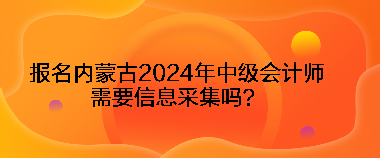 报名内蒙古2024年中级会计师需要信息采集吗？
