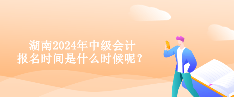 湖南2024年中级会计报名时间是什么时候呢？