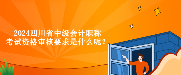 2024四川省中级会计职称考试资格审核要求是什么呢？