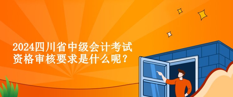2024四川省中级会计考试资格审核要求是什么呢？