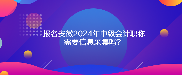报名安徽2024年中级会计职称需要信息采集吗？