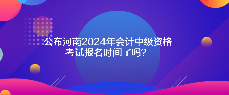 公布河南2024年会计中级资格考试报名时间了吗？