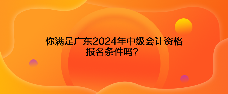 你满足广东2024年中级会计资格报名条件吗？