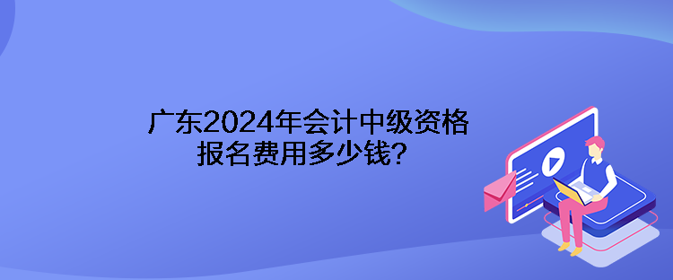 广东2024年会计中级资格报名费用多少钱？