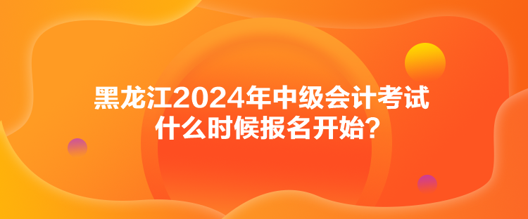 黑龙江2024年中级会计考试什么时候报名开始？