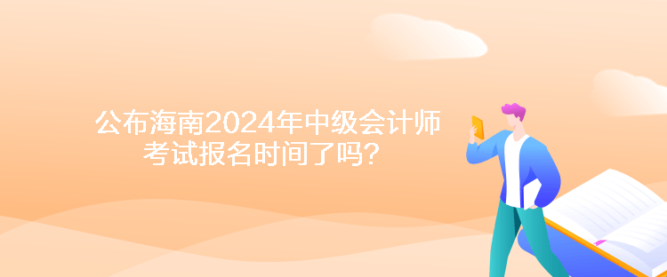 公布海南2024年中级会计师考试报名时间了吗？