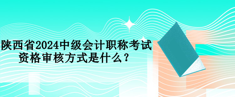 陕西省2024中级会计职称考试资格审核方式是什么？