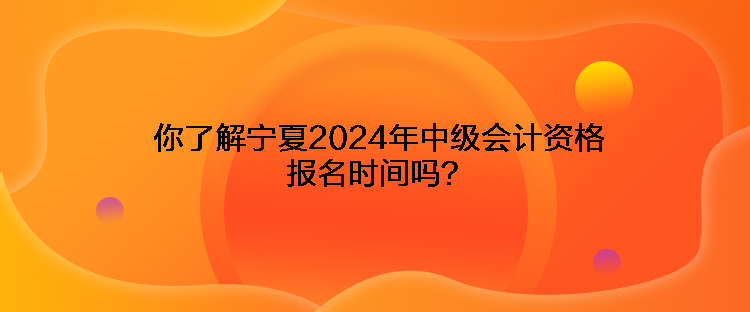 你了解宁夏2024年中级会计资格报名时间吗？